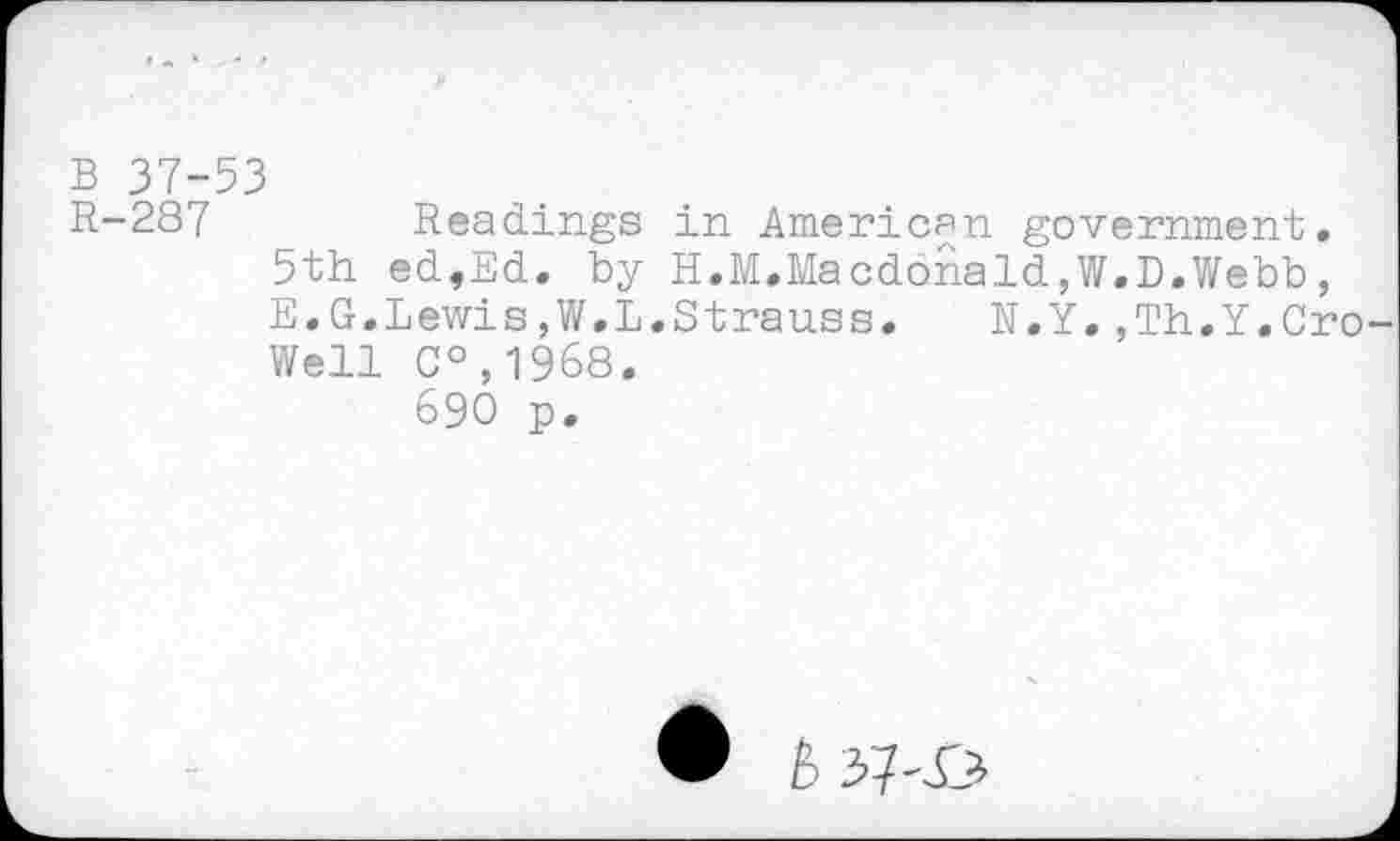 ﻿B 37-53
R-287	Readings in American government.
5th ed,Ed. by H.M.Macdonald,W.D.Webb, E.G.Lewis,W.L.Strauss. N.Y.,Th.Y.Cro Well C°,1968.
690 p.
È 3-7-X?